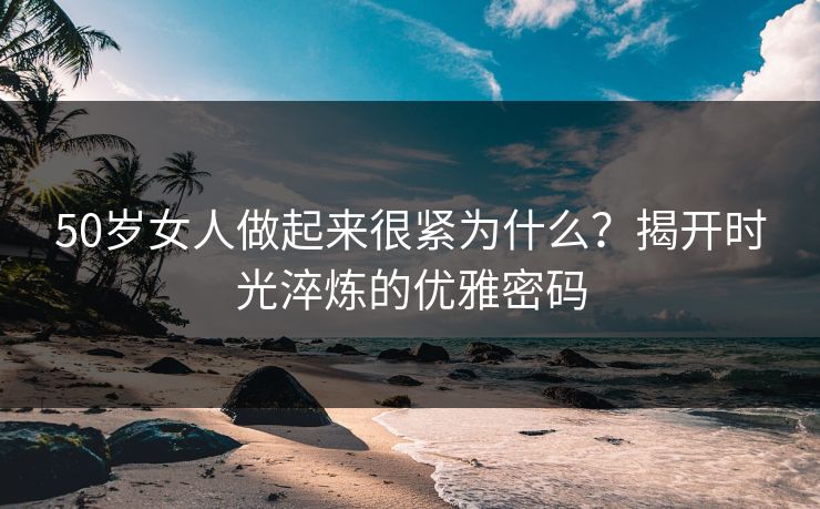 50岁女人做起来很紧为什么？揭开时光淬炼的优雅密码