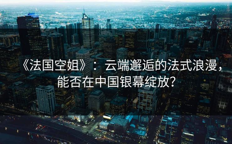 《法国空姐》：云端邂逅的法式浪漫，能否在中国银幕绽放？