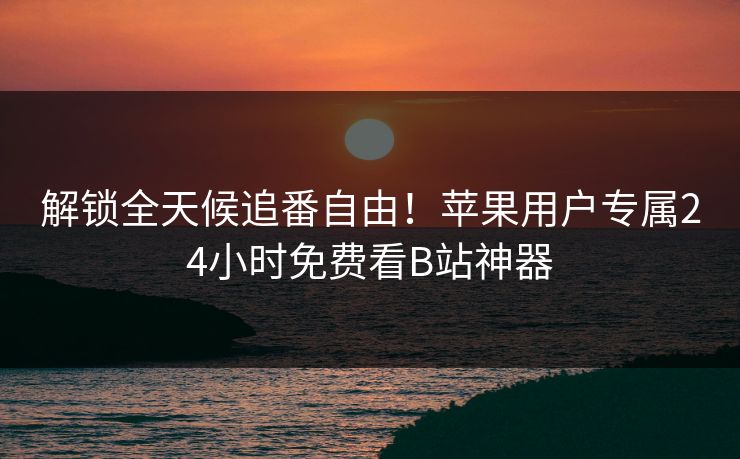 解锁全天候追番自由！苹果用户专属24小时免费看B站神器