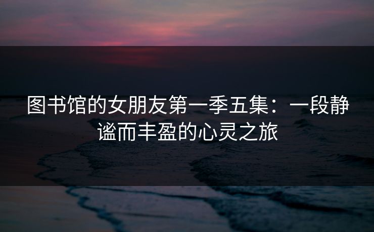 图书馆的女朋友第一季五集:一段静谧而丰盈的心灵之旅 图书馆的女朋友第一季五集:一段静谧而丰盈的心灵之旅