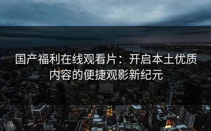 国产福利在线观看片：开启本土优质内容的便捷观影新纪元