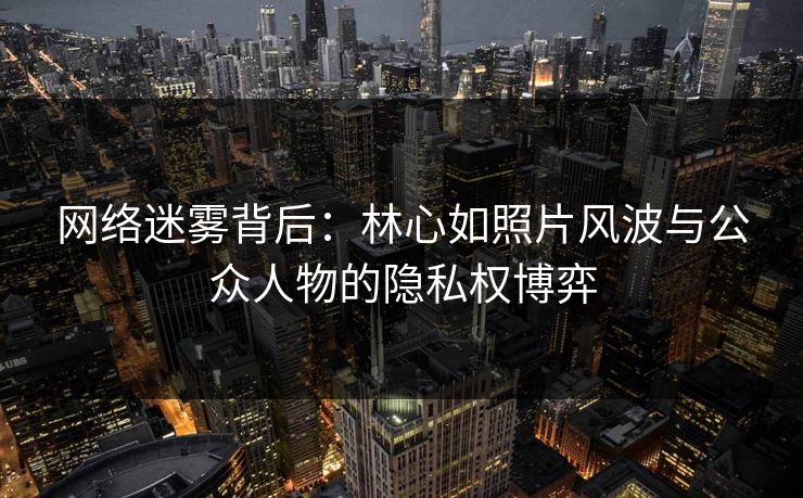 网络迷雾背后：林心如照片风波与公众人物的隐私权博弈