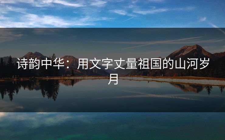 诗韵中华:用文字丈量祖国的山河岁月 诗韵中华:用文字丈量祖国的山河岁月