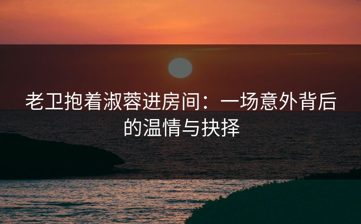 老卫抱着淑蓉进房间:一场意外背后的温情与抉择 老卫抱着淑蓉进房间:一场意外背后的温情与抉择