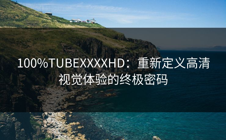 100%TUBEXXXXHD：重新定义高清视觉体验的终极密码