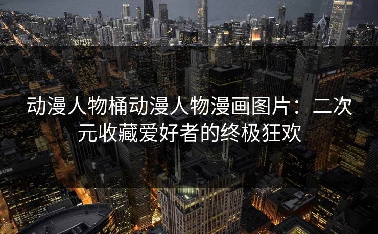 动漫人物桶动漫人物漫画图片：二次元收藏爱好者的终极狂欢