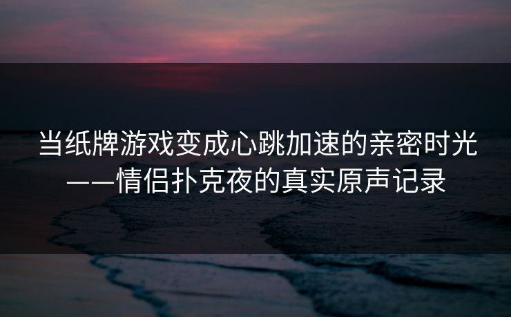 当纸牌游戏变成心跳加速的亲密时光——情侣扑克夜的真实原声记录