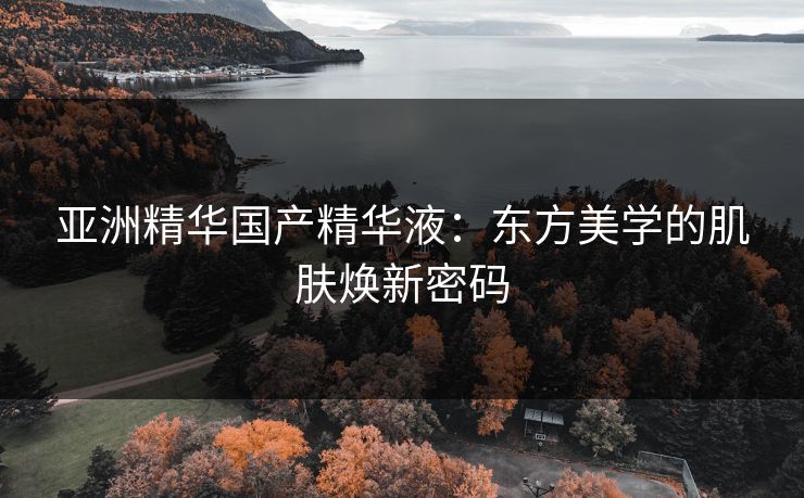 亚洲精华国产精华液：东方美学的肌肤焕新密码