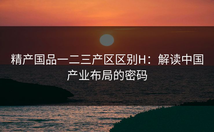 精产国品一二三产区区别H：解读中国产业布局的密码
