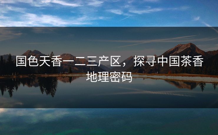 国色天香一二三产区，探寻中国茶香地理密码