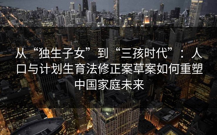 从“独生子女”到“三孩时代”：人口与计划生育法修正案草案如何重塑中国家庭未来