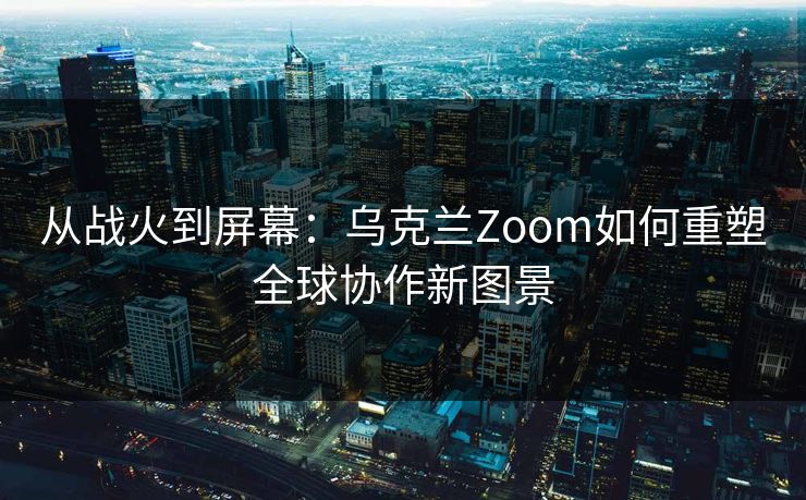 从战火到屏幕：乌克兰Zoom如何重塑全球协作新图景