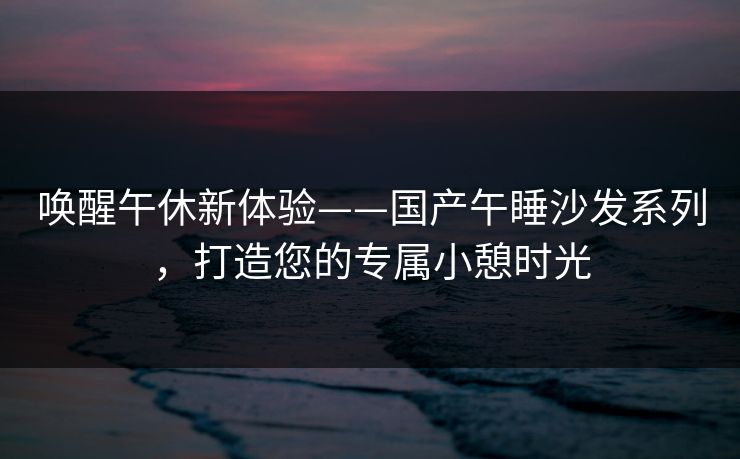 唤醒午休新体验——国产午睡沙发系列，打造您的专属小憩时光