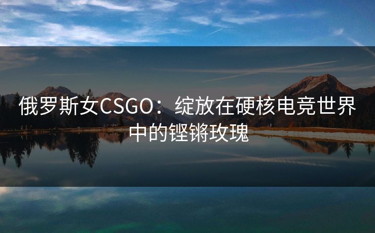 俄罗斯女CSGO：绽放在硬核电竞世界中的铿锵玫瑰