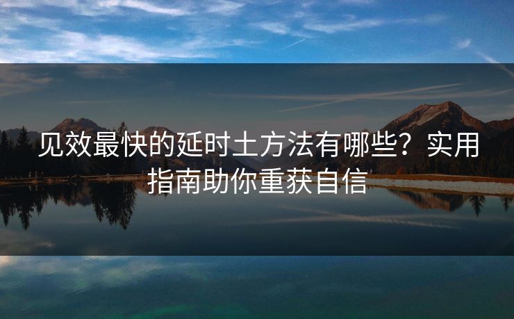 见效最快的延时土方法有哪些？实用指南助你重获自信