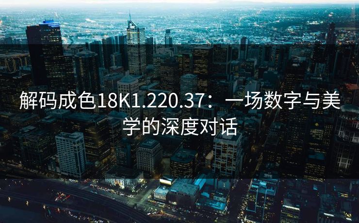 解码成色18K1.220.37：一场数字与美学的深度对话