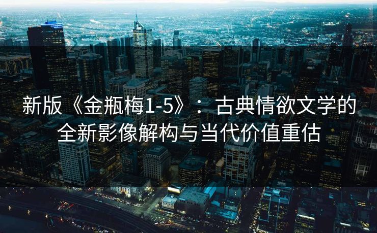 新版《金瓶梅1-5》：古典情欲文学的全新影像解构与当代价值重估