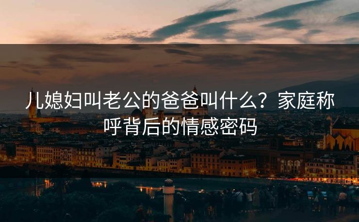 儿媳妇叫老公的爸爸叫什么？家庭称呼背后的情感密码