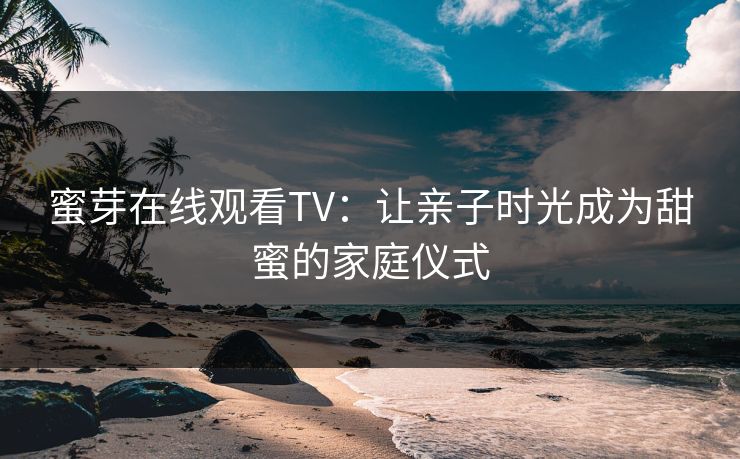 蜜芽在线观看TV：让亲子时光成为甜蜜的家庭仪式