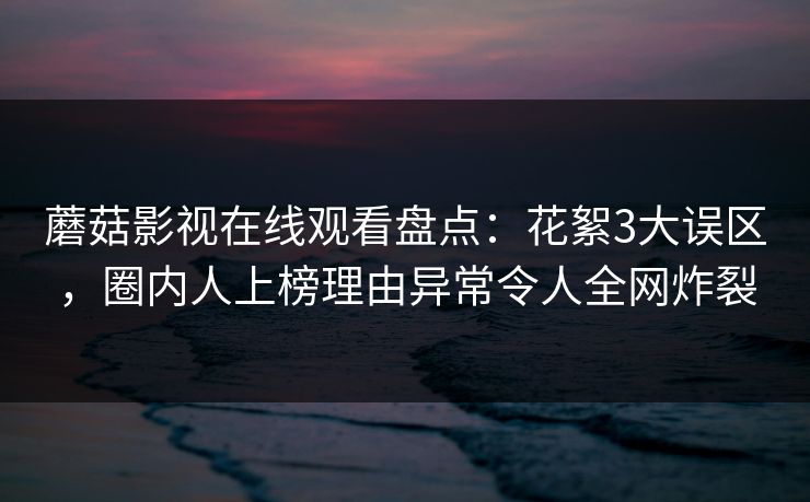 蘑菇影视在线观看盘点：花絮3大误区，圈内人上榜理由异常令人全网炸裂