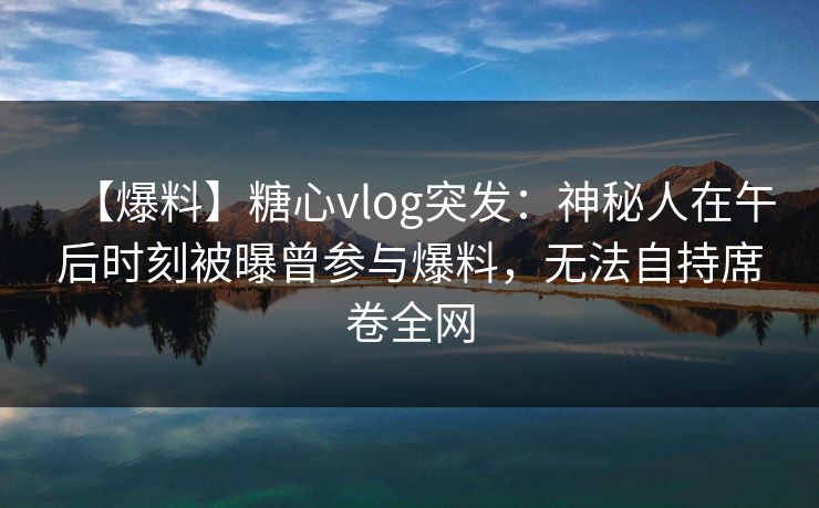 【爆料】糖心vlog突发：神秘人在午后时刻被曝曾参与爆料，无法自持席卷全网