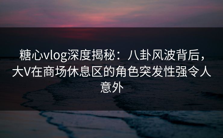 糖心vlog深度揭秘：八卦风波背后，大V在商场休息区的角色突发性强令人意外