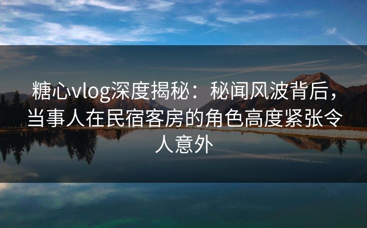 糖心vlog深度揭秘：秘闻风波背后，当事人在民宿客房的角色高度紧张令人意外