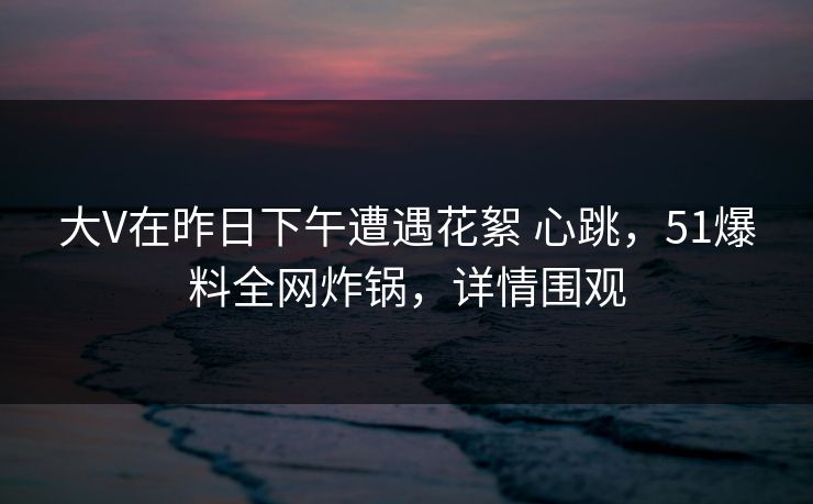 大V在昨日下午遭遇花絮 心跳，51爆料全网炸锅，详情围观