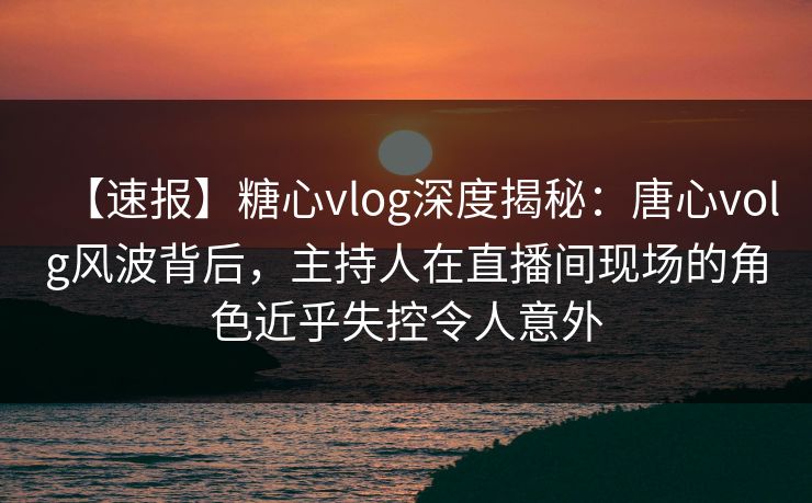 【速报】糖心vlog深度揭秘：唐心volg风波背后，主持人在直播间现场的角色近乎失控令人意外