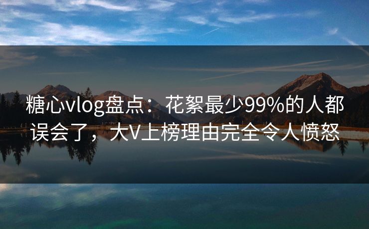 糖心vlog盘点：花絮最少99%的人都误会了，大V上榜理由完全令人愤怒