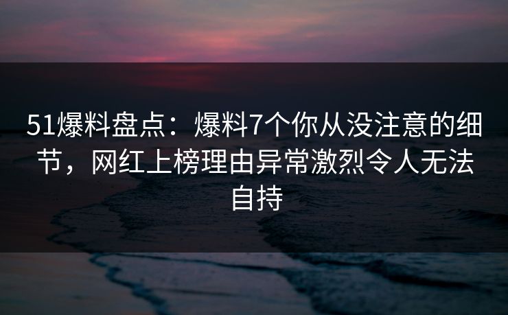 51爆料盘点:爆料7个你从没注意的细节,网红上榜理由异常激烈令人无法自持