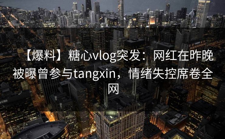 【爆料】糖心vlog突发：网红在昨晚被曝曾参与tangxin，情绪失控席卷全网