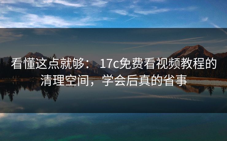 看懂这点就够： 17c免费看视频教程的清理空间，学会后真的省事