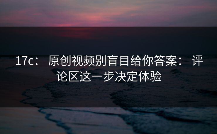 17c: 原创视频别盲目给你答案: 评论区这一步决定体验