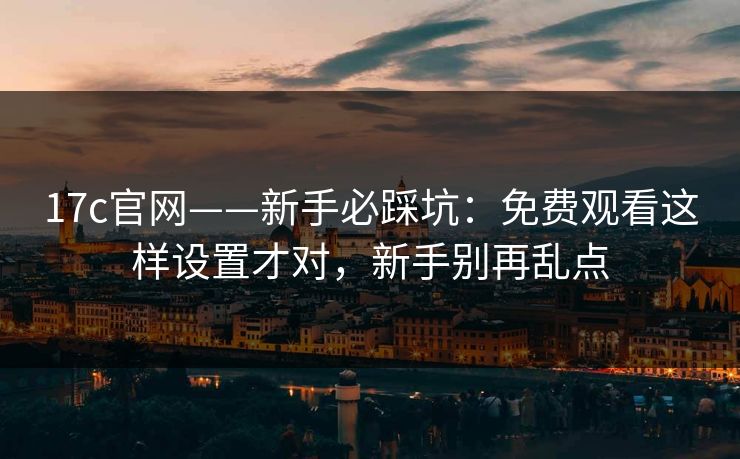 17c官网——新手必踩坑:免费观看这样设置才对,新手别再乱点