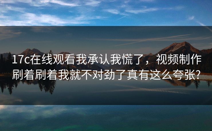17c在线观看我承认我慌了，视频制作刷着刷着我就不对劲了真有这么夸张?
