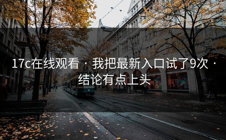 17c在线观看 · 我把最新入口试了9次 · 结论有点上头