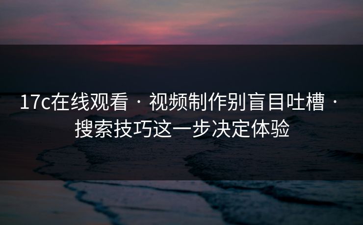 17c在线观看 · 视频制作别盲目吐槽 · 搜索技巧这一步决定体验