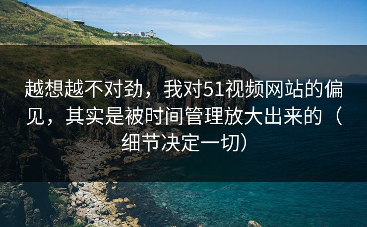 越想越不对劲，我对51视频网站的偏见，其实是被时间管理放大出来的（细节决定一切）