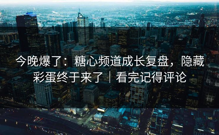 今晚爆了：糖心频道成长复盘，隐藏彩蛋终于来了｜看完记得评论