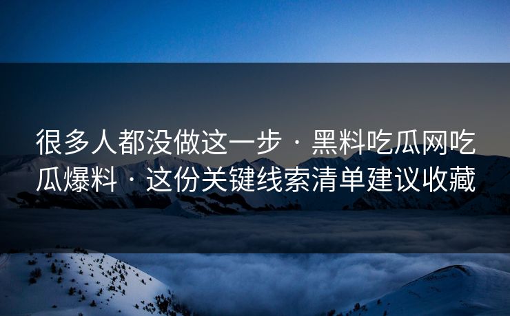 很多人都没做这一步 · 黑料吃瓜网吃瓜爆料 · 这份关键线索清单建议收藏