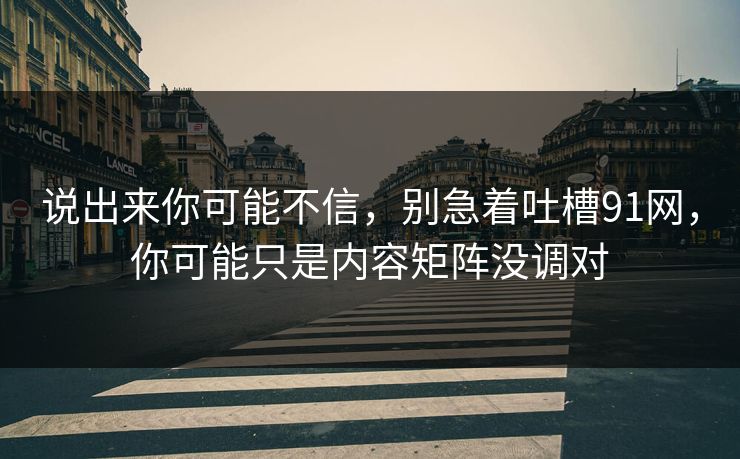 说出来你可能不信,别急着吐槽91网,你可能只是内容矩阵没调对