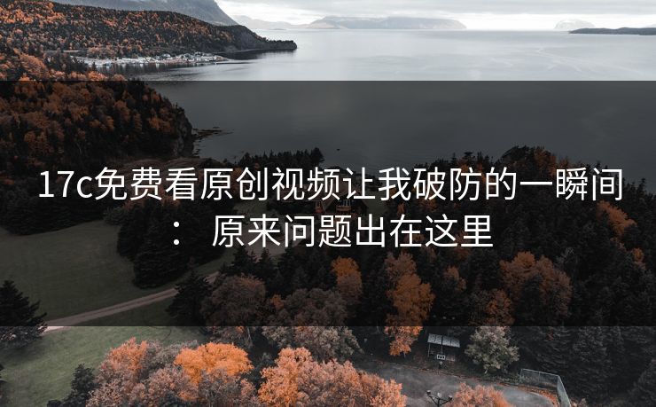 17c免费看原创视频让我破防的一瞬间： 原来问题出在这里