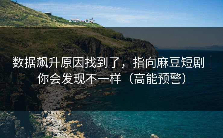 数据飙升原因找到了，指向麻豆短剧｜你会发现不一样（高能预警）
