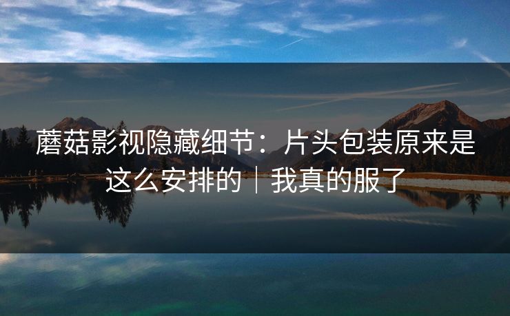 蘑菇影视隐藏细节:片头包装原来是这么安排的|我真的服了
