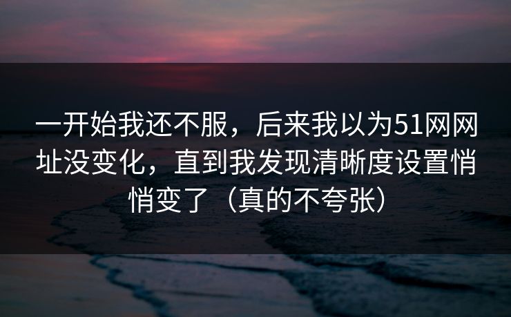 一开始我还不服,后来我以为51网网址没变化,直到我发现清晰度设置悄悄变了(真的不夸张) 一开始我还不服,后来我以为51网网址没变化,直到我发现清晰度设置悄悄变了(真的不夸张)