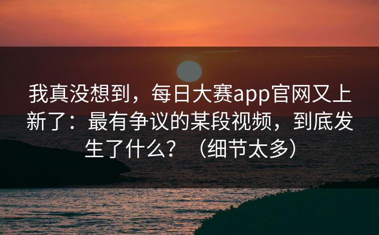 我真没想到，每日大赛app官网又上新了：最有争议的某段视频，到底发生了什么？（细节太多）