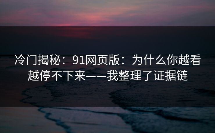 冷门揭秘：91网页版：为什么你越看越停不下来——我整理了证据链