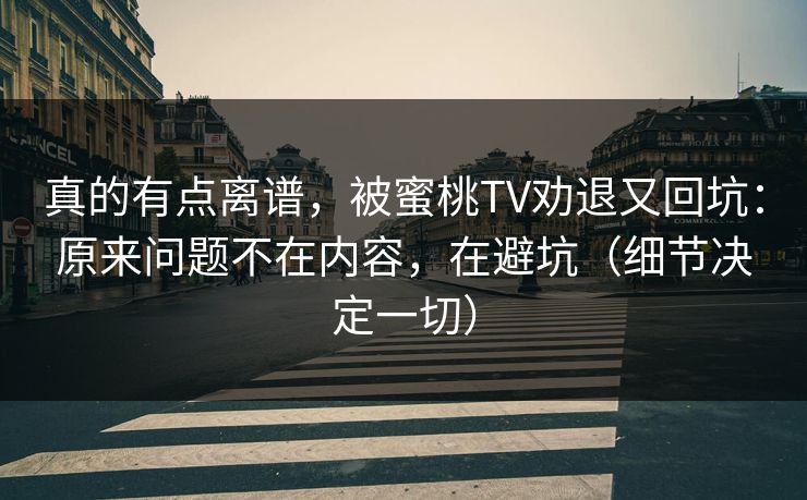 真的有点离谱,被蜜桃TV劝退又回坑:原来问题不在内容,在避坑(细节决定一切) 真的有点离谱,被蜜桃TV劝退又回坑:原来问题不在内容,在避坑(细节决定一切)