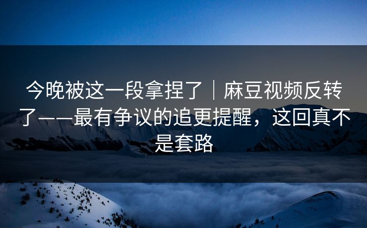 今晚被这一段拿捏了|麻豆视频反转了——最有争议的追更提醒,这回真不是套路 今晚被这一段拿捏了|麻豆视频反转了——最有争议的追更提醒,这回真不是套路